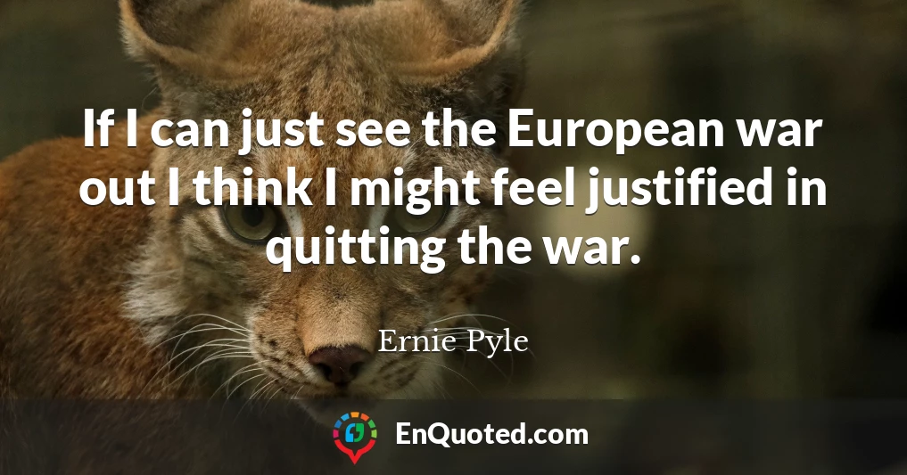 If I can just see the European war out I think I might feel justified in quitting the war.