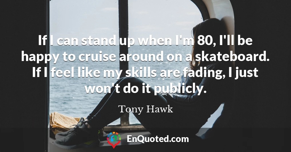 If I can stand up when I'm 80, I'll be happy to cruise around on a skateboard. If I feel like my skills are fading, I just won't do it publicly.