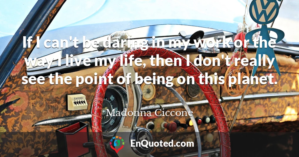 If I can't be daring in my work or the way I live my life, then I don't really see the point of being on this planet.