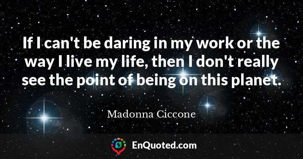 If I can't be daring in my work or the way I live my life, then I don't really see the point of being on this planet.