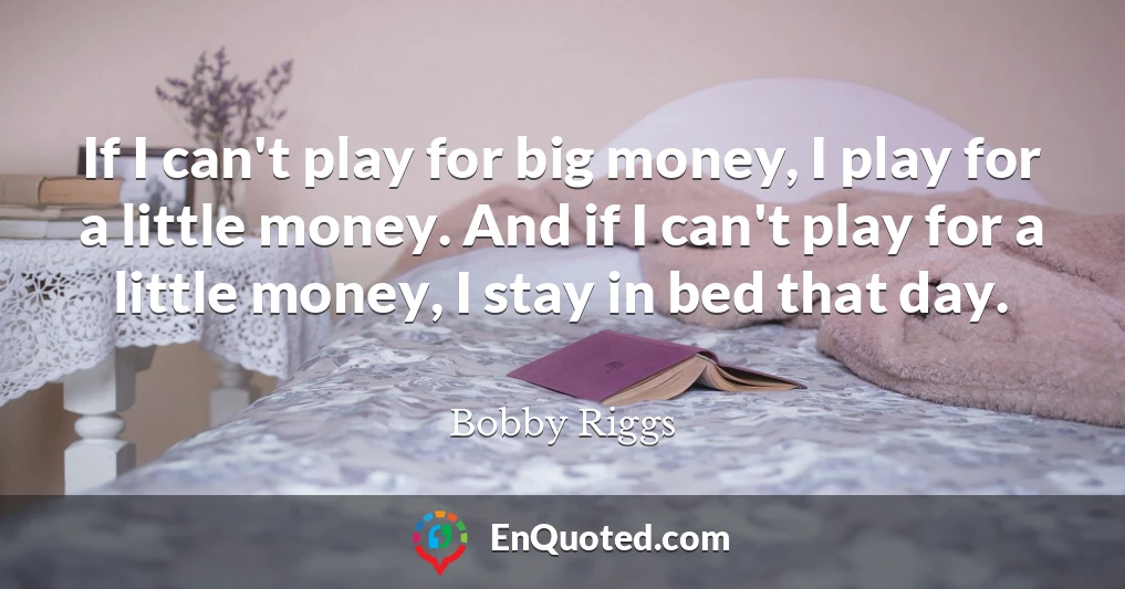 If I can't play for big money, I play for a little money. And if I can't play for a little money, I stay in bed that day.