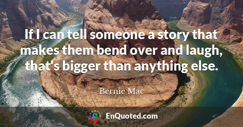 If I can tell someone a story that makes them bend over and laugh, that's bigger than anything else.