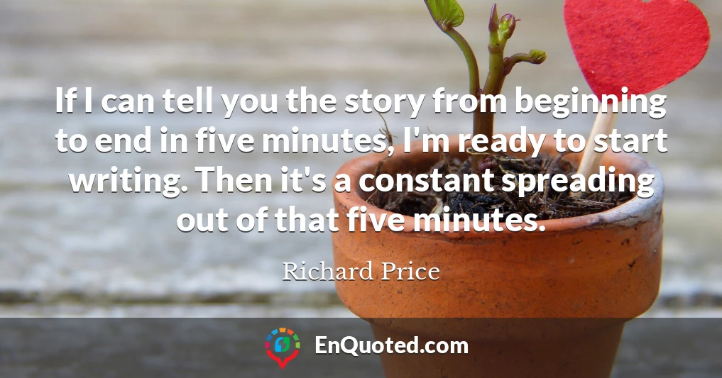 If I can tell you the story from beginning to end in five minutes, I'm ready to start writing. Then it's a constant spreading out of that five minutes.