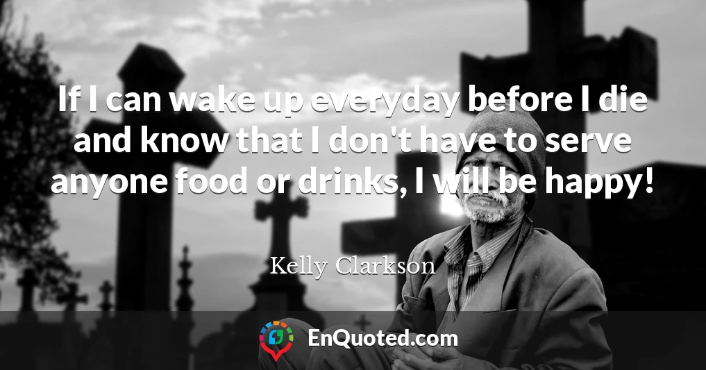 If I can wake up everyday before I die and know that I don't have to serve anyone food or drinks, I will be happy!