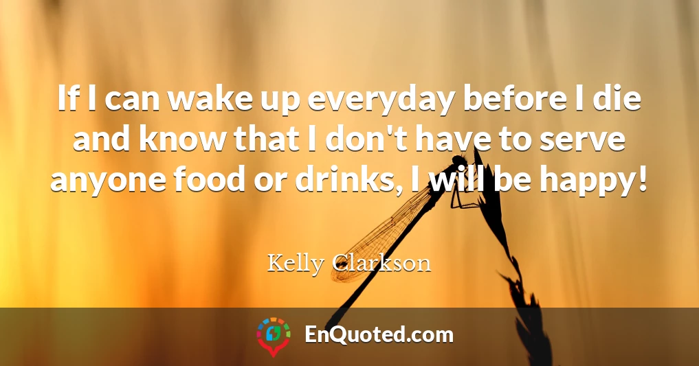 If I can wake up everyday before I die and know that I don't have to serve anyone food or drinks, I will be happy!