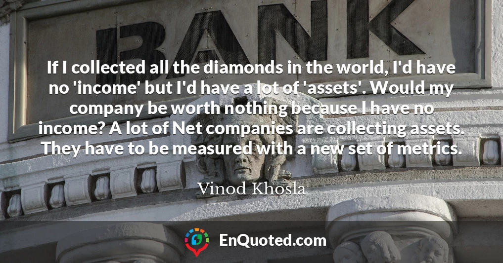 If I collected all the diamonds in the world, I'd have no 'income' but I'd have a lot of 'assets'. Would my company be worth nothing because I have no income? A lot of Net companies are collecting assets. They have to be measured with a new set of metrics.