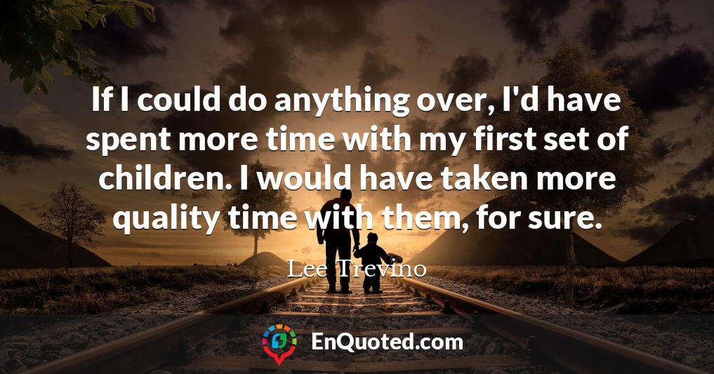 If I could do anything over, I'd have spent more time with my first set of children. I would have taken more quality time with them, for sure.