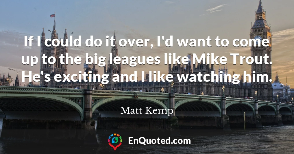If I could do it over, I'd want to come up to the big leagues like Mike Trout. He's exciting and I like watching him.