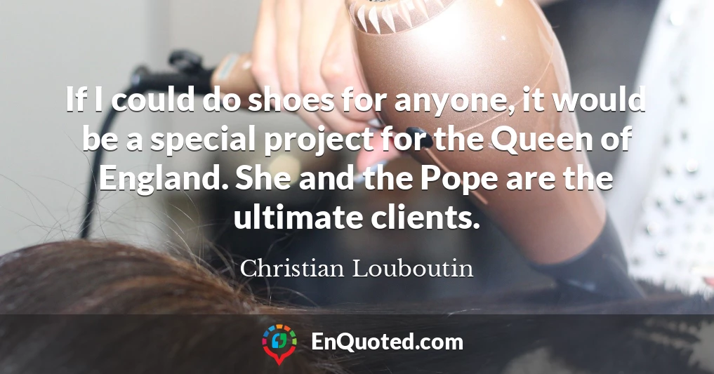 If I could do shoes for anyone, it would be a special project for the Queen of England. She and the Pope are the ultimate clients.