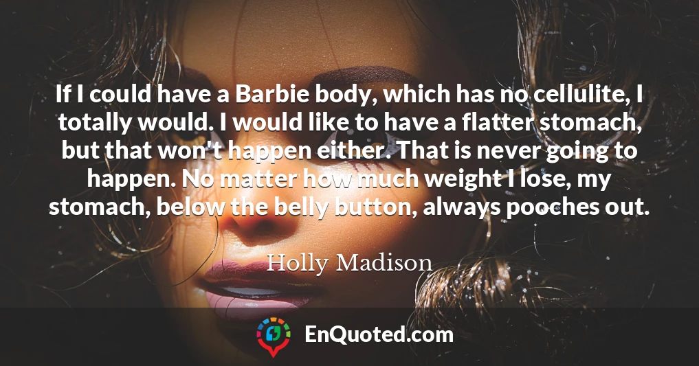 If I could have a Barbie body, which has no cellulite, I totally would. I would like to have a flatter stomach, but that won't happen either. That is never going to happen. No matter how much weight I lose, my stomach, below the belly button, always pooches out.