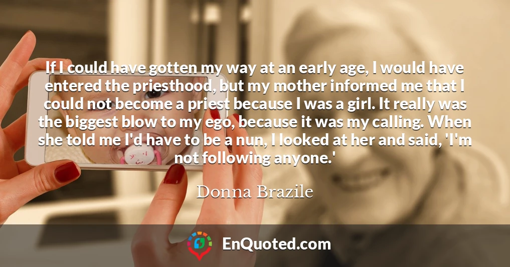 If I could have gotten my way at an early age, I would have entered the priesthood, but my mother informed me that I could not become a priest because I was a girl. It really was the biggest blow to my ego, because it was my calling. When she told me I'd have to be a nun, I looked at her and said, 'I'm not following anyone.'