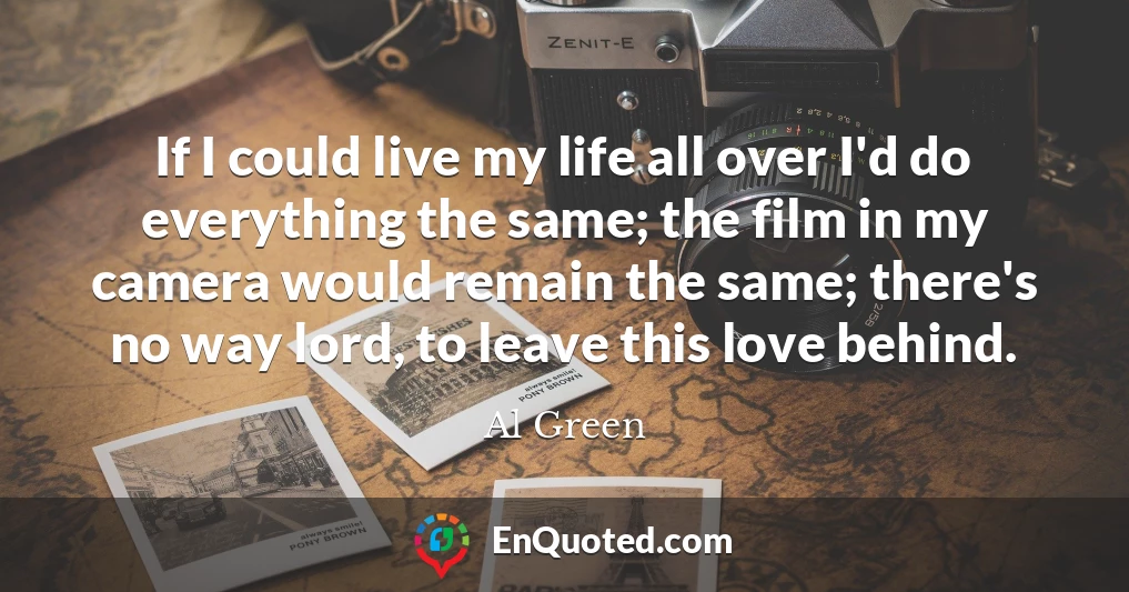 If I could live my life all over I'd do everything the same; the film in my camera would remain the same; there's no way lord, to leave this love behind.