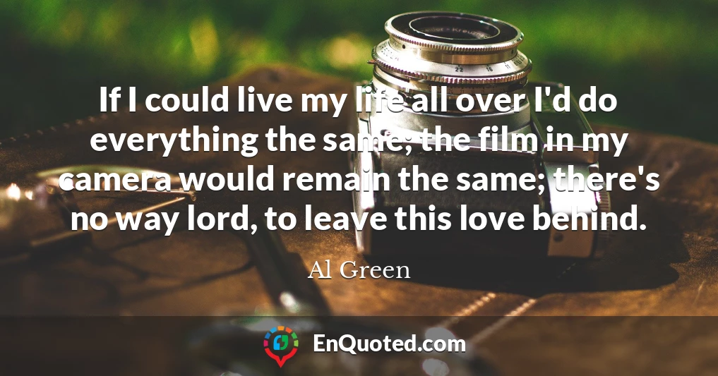 If I could live my life all over I'd do everything the same; the film in my camera would remain the same; there's no way lord, to leave this love behind.