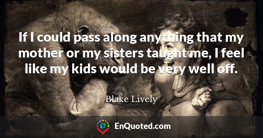 If I could pass along anything that my mother or my sisters taught me, I feel like my kids would be very well off.