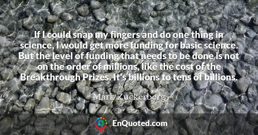If I could snap my fingers and do one thing in science, I would get more funding for basic science. But the level of funding that needs to be done is not on the order of millions, like the cost of the Breakthrough Prizes. It's billions to tens of billions.