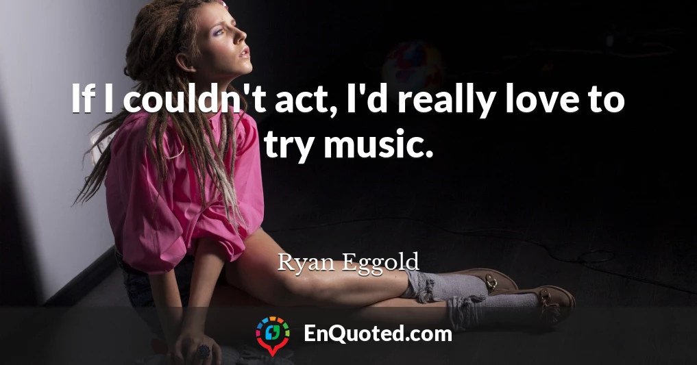 If I couldn't act, I'd really love to try music.