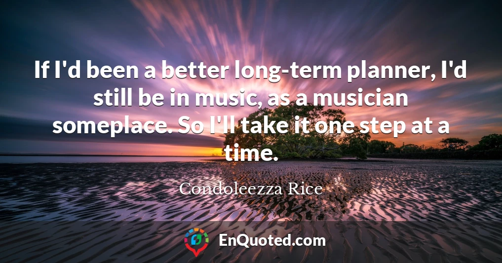 If I'd been a better long-term planner, I'd still be in music, as a musician someplace. So I'll take it one step at a time.