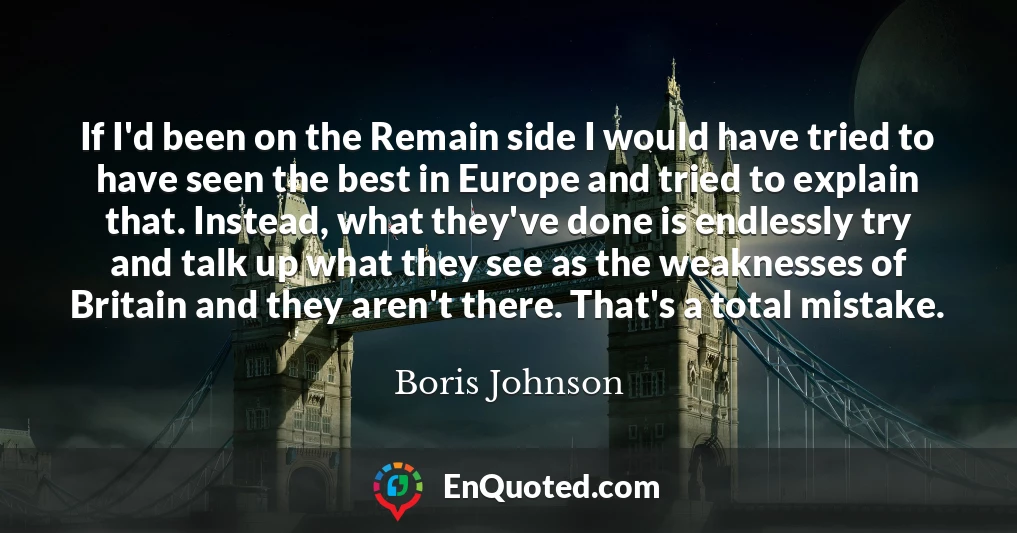 If I'd been on the Remain side I would have tried to have seen the best in Europe and tried to explain that. Instead, what they've done is endlessly try and talk up what they see as the weaknesses of Britain and they aren't there. That's a total mistake.