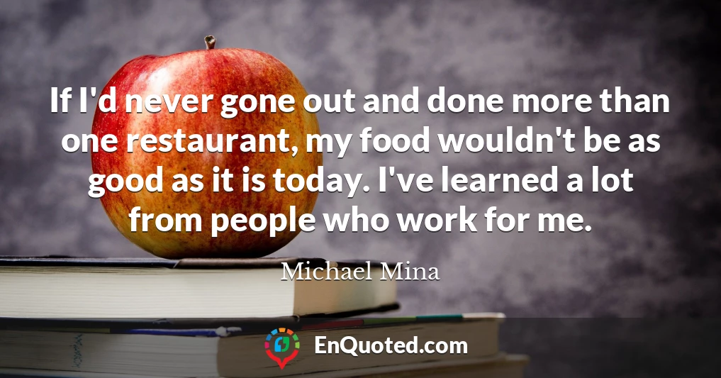 If I'd never gone out and done more than one restaurant, my food wouldn't be as good as it is today. I've learned a lot from people who work for me.