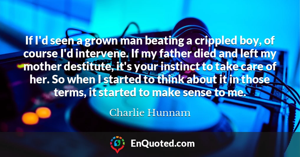 If I'd seen a grown man beating a crippled boy, of course I'd intervene. If my father died and left my mother destitute, it's your instinct to take care of her. So when I started to think about it in those terms, it started to make sense to me.