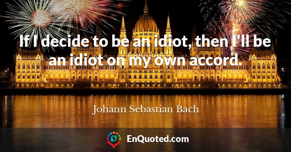 If I decide to be an idiot, then I'll be an idiot on my own accord.