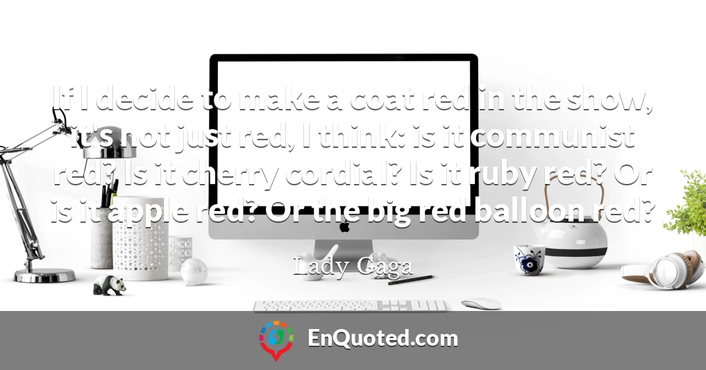 If I decide to make a coat red in the show, it's not just red, I think: is it communist red? Is it cherry cordial? Is it ruby red? Or is it apple red? Or the big red balloon red?