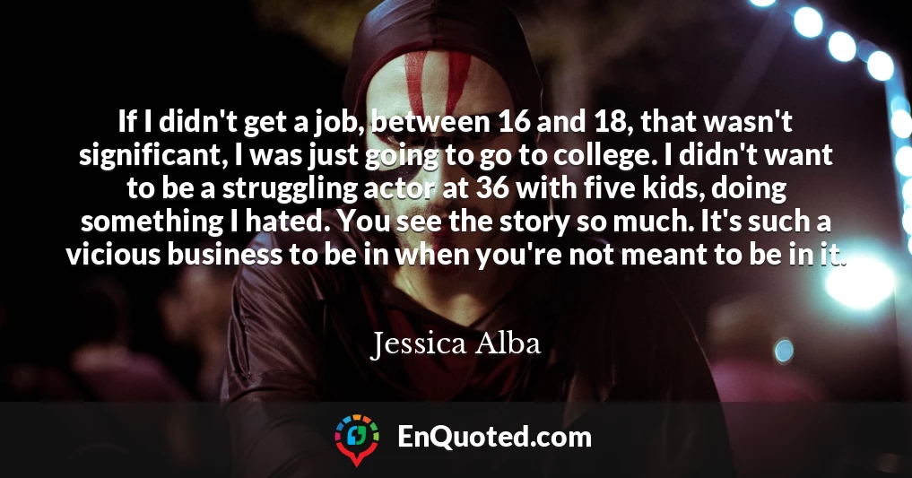 If I didn't get a job, between 16 and 18, that wasn't significant, I was just going to go to college. I didn't want to be a struggling actor at 36 with five kids, doing something I hated. You see the story so much. It's such a vicious business to be in when you're not meant to be in it.