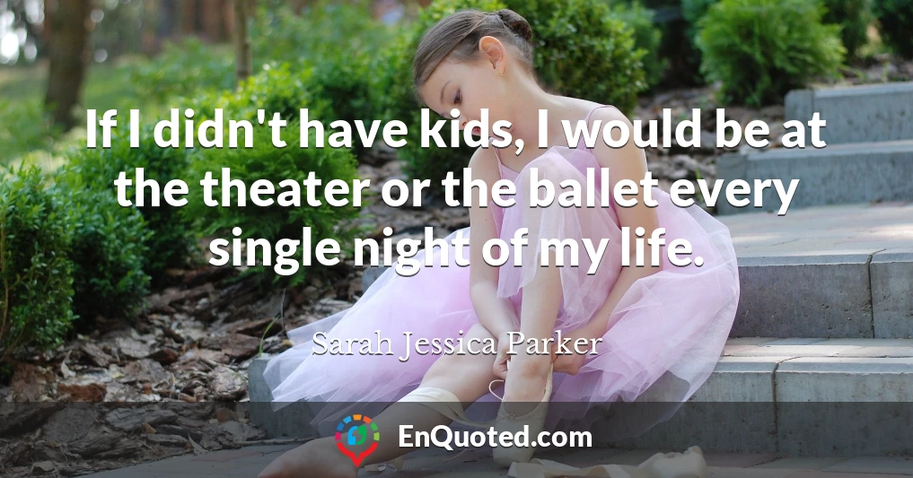 If I didn't have kids, I would be at the theater or the ballet every single night of my life.