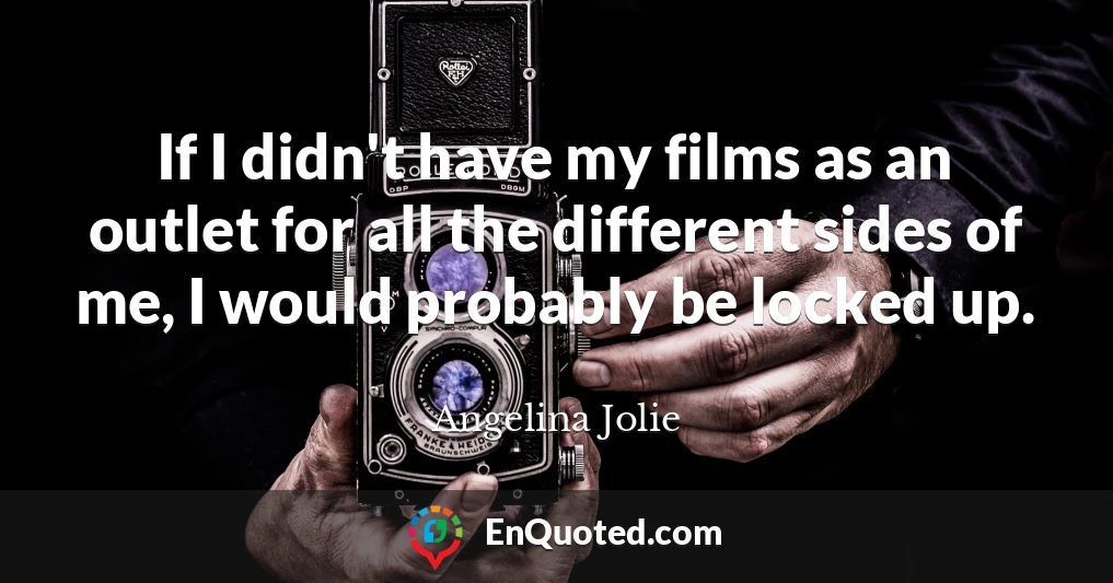 If I didn't have my films as an outlet for all the different sides of me, I would probably be locked up.