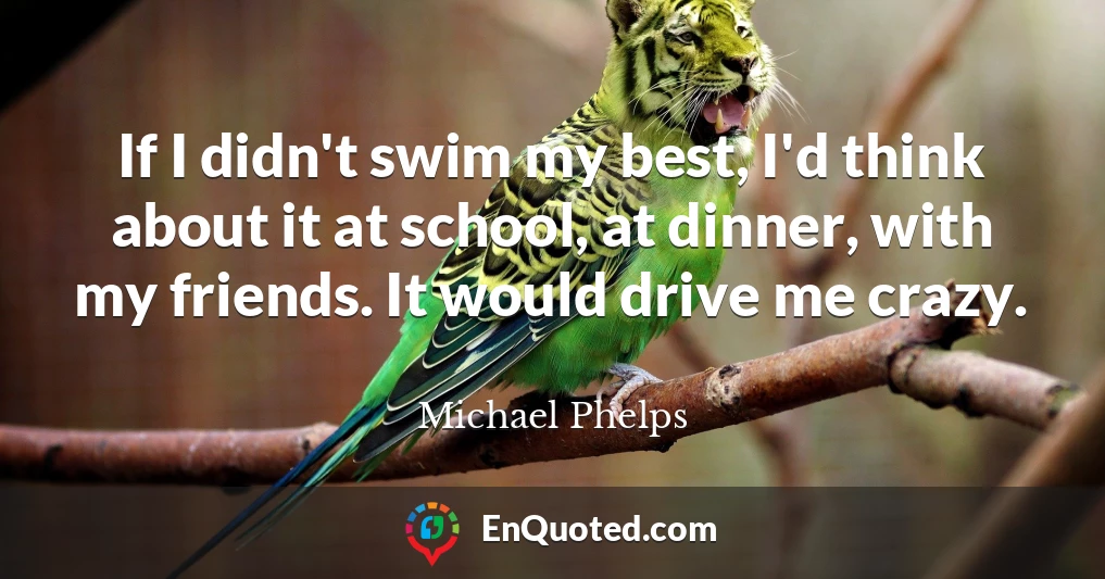 If I didn't swim my best, I'd think about it at school, at dinner, with my friends. It would drive me crazy.