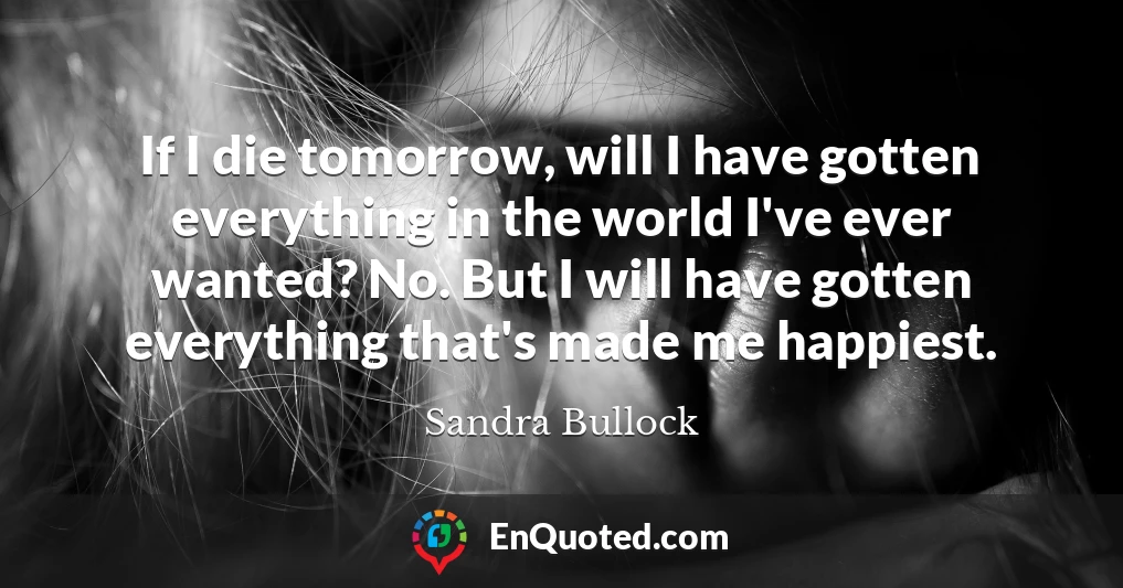 If I die tomorrow, will I have gotten everything in the world I've ever wanted? No. But I will have gotten everything that's made me happiest.