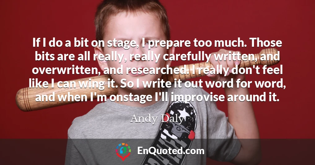 If I do a bit on stage, I prepare too much. Those bits are all really, really carefully written, and overwritten, and researched. I really don't feel like I can wing it. So I write it out word for word, and when I'm onstage I'll improvise around it.