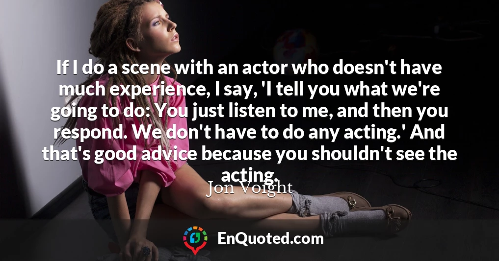 If I do a scene with an actor who doesn't have much experience, I say, 'I tell you what we're going to do: You just listen to me, and then you respond. We don't have to do any acting.' And that's good advice because you shouldn't see the acting.