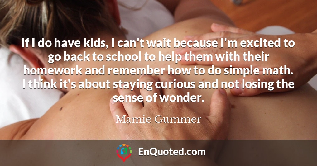 If I do have kids, I can't wait because I'm excited to go back to school to help them with their homework and remember how to do simple math. I think it's about staying curious and not losing the sense of wonder.