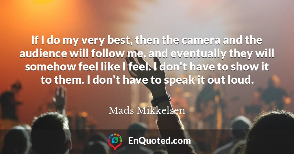 If I do my very best, then the camera and the audience will follow me, and eventually they will somehow feel like I feel. I don't have to show it to them. I don't have to speak it out loud.