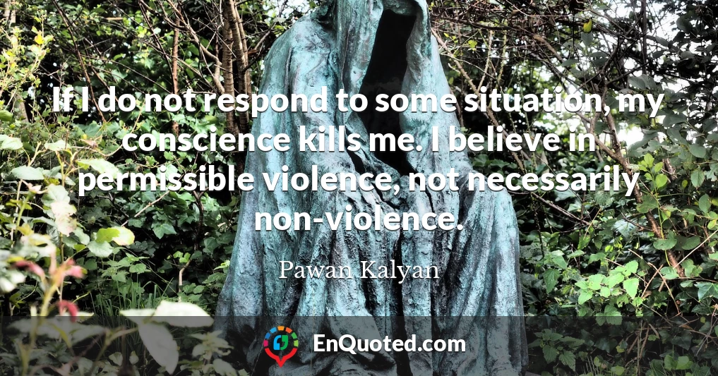 If I do not respond to some situation, my conscience kills me. I believe in permissible violence, not necessarily non-violence.