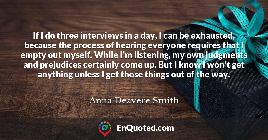If I do three interviews in a day, I can be exhausted, because the process of hearing everyone requires that I empty out myself. While I'm listening, my own judgments and prejudices certainly come up. But I know I won't get anything unless I get those things out of the way.