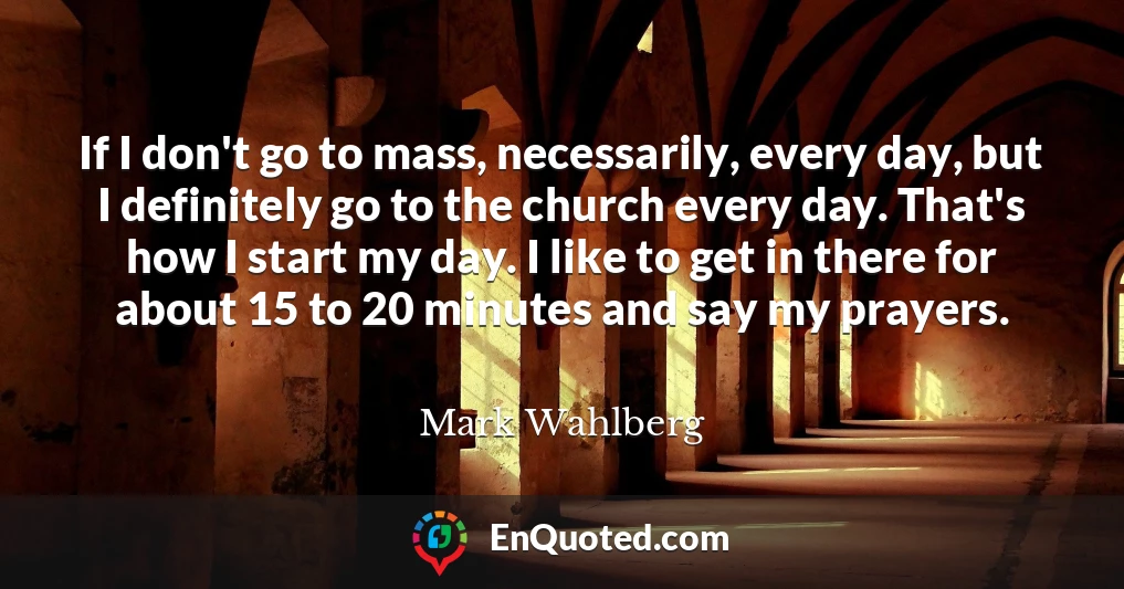 If I don't go to mass, necessarily, every day, but I definitely go to the church every day. That's how I start my day. I like to get in there for about 15 to 20 minutes and say my prayers.