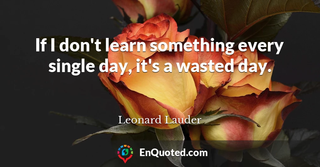 If I don't learn something every single day, it's a wasted day.