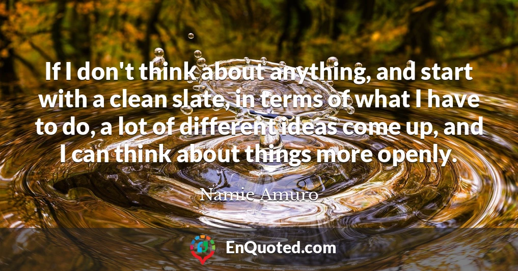 If I don't think about anything, and start with a clean slate, in terms of what I have to do, a lot of different ideas come up, and I can think about things more openly.