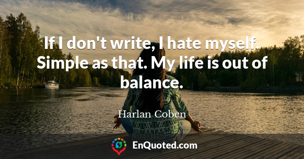 If I don't write, I hate myself. Simple as that. My life is out of balance.