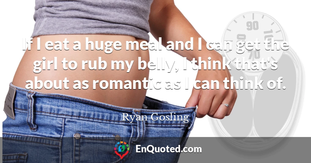 If I eat a huge meal and I can get the girl to rub my belly, I think that's about as romantic as I can think of.