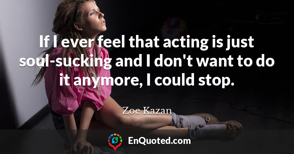 If I ever feel that acting is just soul-sucking and I don't want to do it anymore, I could stop.