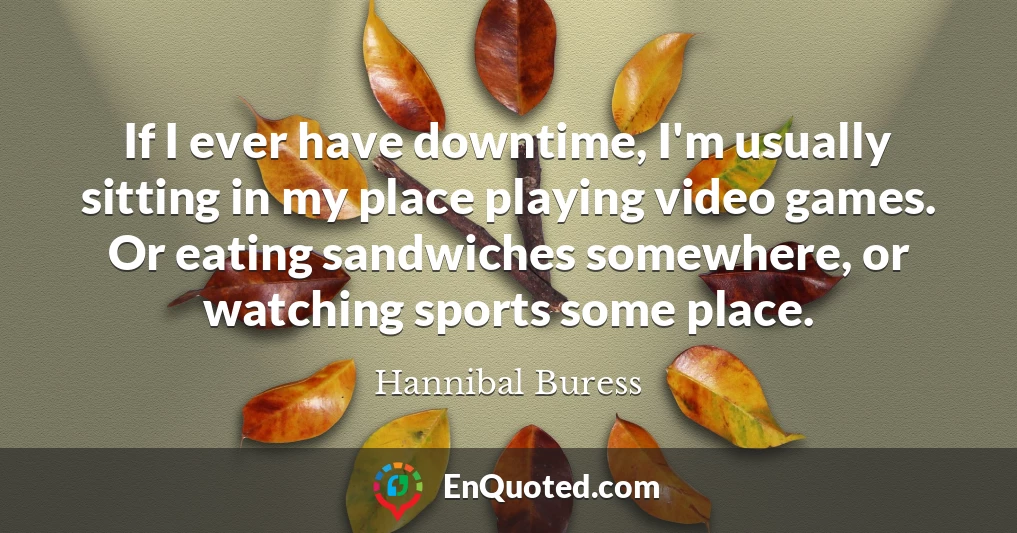 If I ever have downtime, I'm usually sitting in my place playing video games. Or eating sandwiches somewhere, or watching sports some place.
