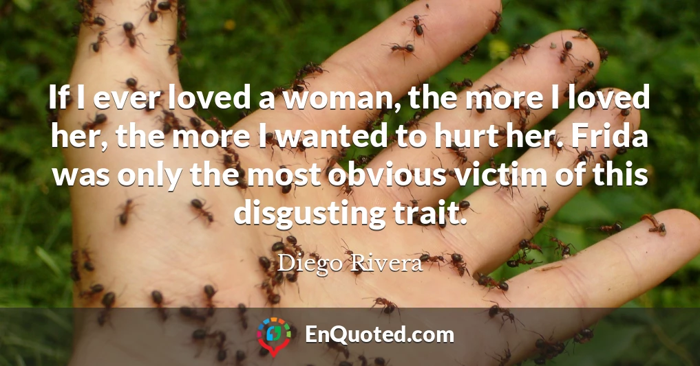If I ever loved a woman, the more I loved her, the more I wanted to hurt her. Frida was only the most obvious victim of this disgusting trait.