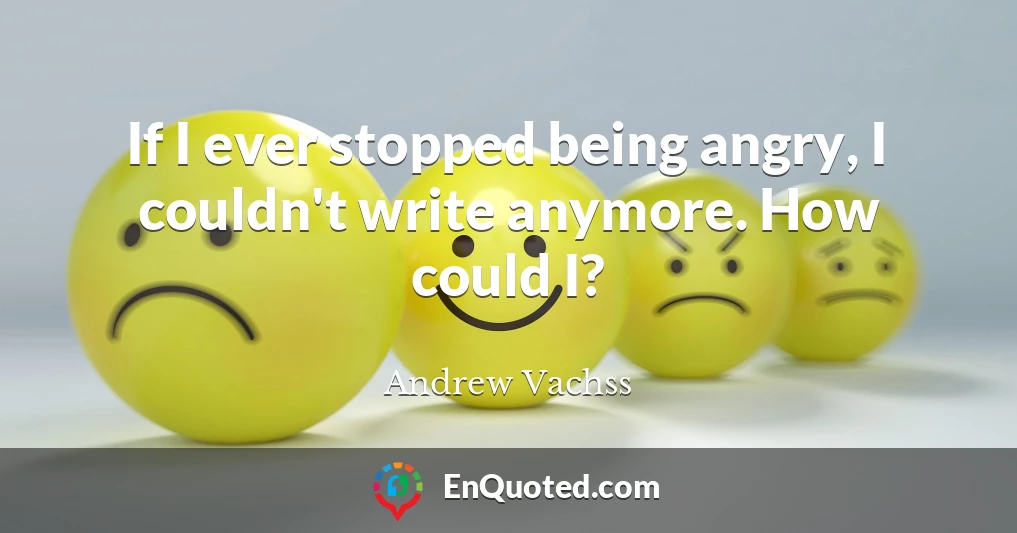 If I ever stopped being angry, I couldn't write anymore. How could I?