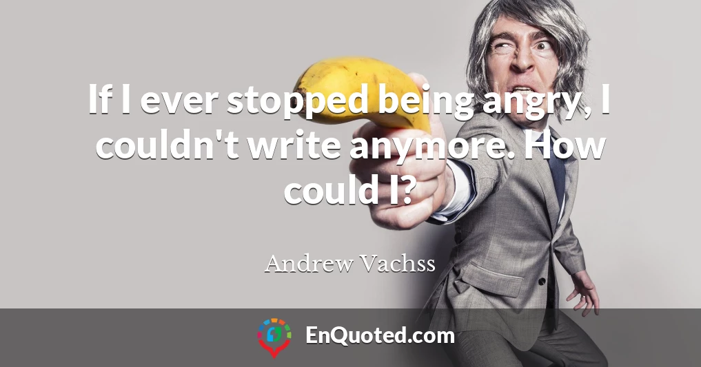 If I ever stopped being angry, I couldn't write anymore. How could I?