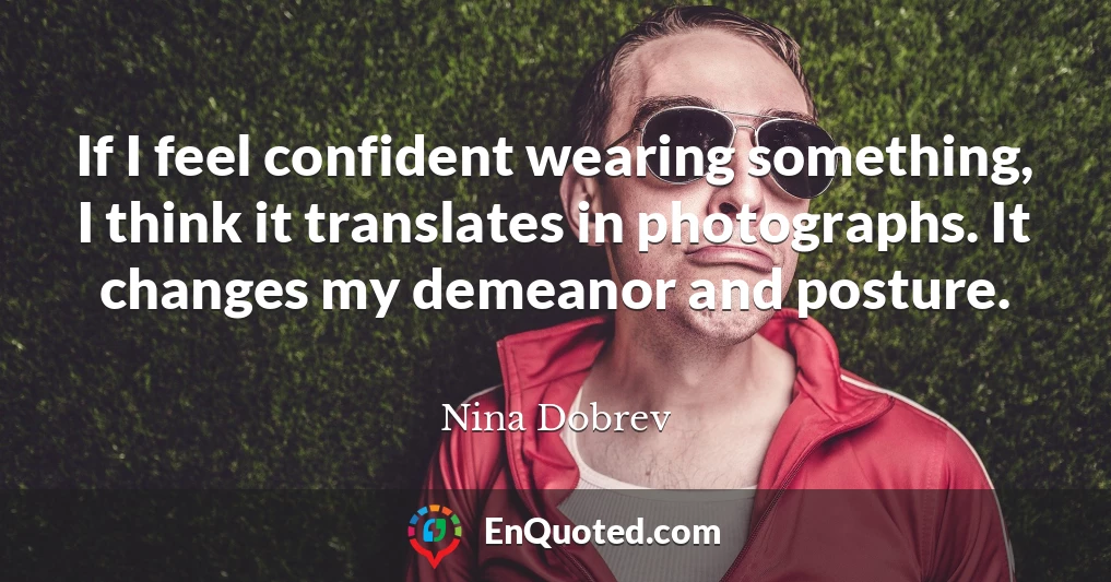 If I feel confident wearing something, I think it translates in photographs. It changes my demeanor and posture.