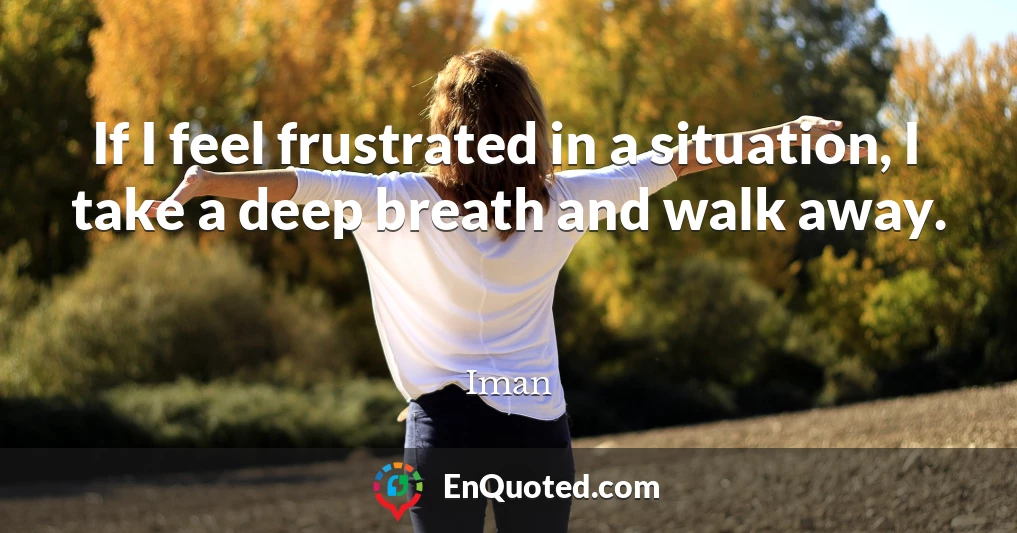 If I feel frustrated in a situation, I take a deep breath and walk away.