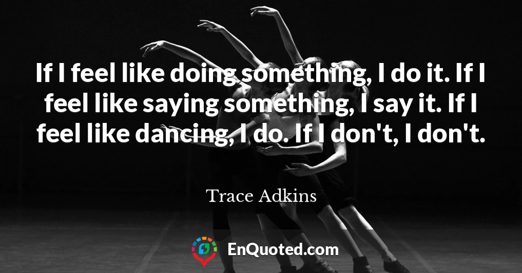 If I feel like doing something, I do it. If I feel like saying something, I say it. If I feel like dancing, I do. If I don't, I don't.